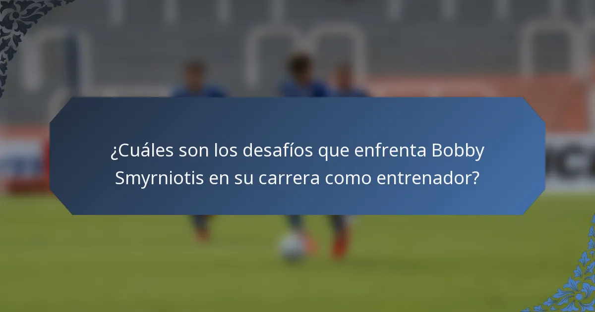 ¿Cuáles son los desafíos que enfrenta Bobby Smyrniotis en su carrera como entrenador?